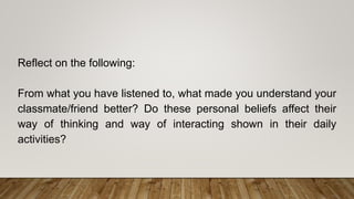 Reflect on the following:
From what you have listened to, what made you understand your
classmate/friend better? Do these personal beliefs affect their
way of thinking and way of interacting shown in their daily
activities?
 