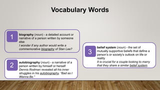 biography (noun) - a detailed account or
narrative of a person written by someone
else
I wonder if any author would write a
commemorative biography of Stan Lee?
autobiography (noun) - a narrative of a
person written by himself or herself
Dennis Rodman revealed all his inner
struggles in his autobiography, “Bad as I
Wanna Be.”
1
2
3
Vocabulary Words
belief system (noun) - the set of
mutually supportive beliefs that define a
person’s or society’s outlook on life or
reality
It is crucial for a couple looking to marry
that they share a similar belief system.
 