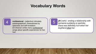 5
4
Vocabulary Words
jilt (verb) - ending a relationship with
someone suddenly or painfully.
Dana was definitely hurt when her
boyfriend jilted her.
confessional - (adjective) intimately
autobiographical; characterized by
openness and self-revelation
Ed Sheeran writes many confessional
songs about specific experiences he has
had.
 