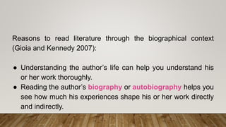 Reasons to read literature through the biographical context
(Gioia and Kennedy 2007):
● Understanding the author’s life can help you understand his
or her work thoroughly.
● Reading the author’s biography or autobiography helps you
see how much his experiences shape his or her work directly
and indirectly.
 
