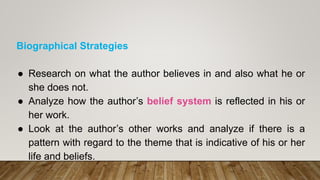 Biographical Strategies
● Research on what the author believes in and also what he or
she does not.
● Analyze how the author’s belief system is reflected in his or
her work.
● Look at the author’s other works and analyze if there is a
pattern with regard to the theme that is indicative of his or her
life and beliefs.
 