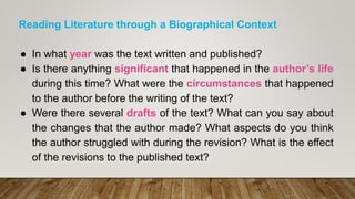 Reading Literature through a Biographical Context
● In what year was the text written and published?
● Is there anything significant that happened in the author’s life
during this time? What were the circumstances that happened
to the author before the writing of the text?
● Were there several drafts of the text? What can you say about
the changes that the author made? What aspects do you think
the author struggled with during the revision? What is the effect
of the revisions to the published text?
 