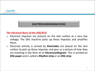ELECTROCARDIOGRAM (ECG)
14
The Electrical Basis of the EKG/ECG
o Electrical impulses are present on the skin surface at a very low
voltage; The EKG machine picks up these impulses and amplifies
them.
o Electrical activity is sensed by Electrodes are placed on the skin
surface to pick up these impulses and give us a picture of how they
are traveling in the form of an Electrocardiogram. This is printed on
EKG paper and is called a Rhythm strip or an EKG strip
 