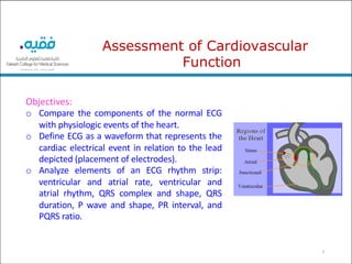 2
Objectives:
o Compare the components of the normal ECG
with physiologic events of the heart.
o Define ECG as a waveform that represents the
cardiac electrical event in relation to the lead
depicted (placement of electrodes).
o Analyze elements of an ECG rhythm strip:
ventricular and atrial rate, ventricular and
atrial rhythm, QRS complex and shape, QRS
duration, P wave and shape, PR interval, and
PQRS ratio.
Assessment of Cardiovascular
Function
 