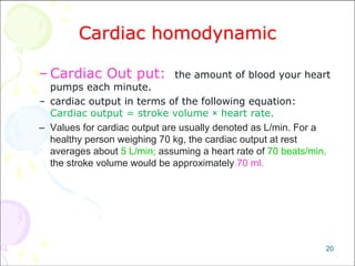 20
Cardiac homodynamic
– Cardiac Out put: the amount of blood your heart
pumps each minute.
– cardiac output in terms of the following equation:
Cardiac output = stroke volume × heart rate.
– Values for cardiac output are usually denoted as L/min. For a
healthy person weighing 70 kg, the cardiac output at rest
averages about 5 L/min; assuming a heart rate of 70 beats/min,
the stroke volume would be approximately 70 ml.
 