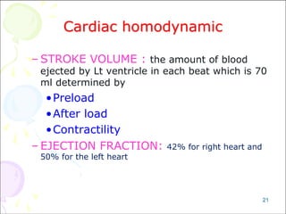 21
Cardiac homodynamic
– STROKE VOLUME : the amount of blood
ejected by Lt ventricle in each beat which is 70
ml determined by
•Preload
•After load
•Contractility
– EJECTION FRACTION: 42% for right heart and
50% for the left heart
 