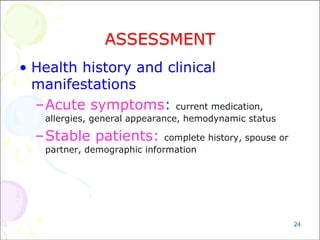 24
ASSESSMENT
• Health history and clinical
manifestations
–Acute symptoms: current medication,
allergies, general appearance, hemodynamic status
–Stable patients: complete history, spouse or
partner, demographic information
 