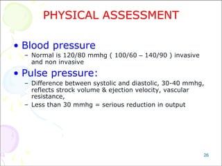 26
PHYSICAL ASSESSMENT
• Blood pressure
– Normal is 120/80 mmhg ( 100/60 – 140/90 ) invasive
and non invasive
• Pulse pressure:
– Difference between systolic and diastolic, 30-40 mmhg,
reflects strock volume & ejection velocity, vascular
resistance,
– Less than 30 mmhg = serious reduction in output
 