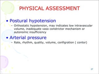27
PHYSICAL ASSESSMENT
• Postural hypotension
– Orthostatic hypotension, may indicates low intravascular
volume, inadequate vaso constrictor mechanism or
autonomic insufficiency
• Arterial pressure
– Rate, rhythm, quality, volume, configration ( contor)
 
