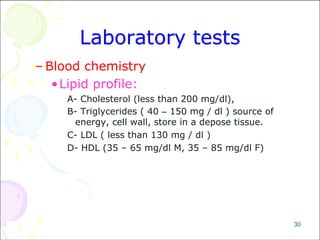 30
Laboratory tests
– Blood chemistry
•Lipid profile:
A- Cholesterol (less than 200 mg/dl),
B- Triglycerides ( 40 – 150 mg / dl ) source of
energy, cell wall, store in a depose tissue.
C- LDL ( less than 130 mg / dl )
D- HDL (35 – 65 mg/dl M, 35 – 85 mg/dl F)
 