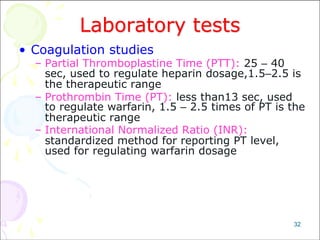 32
Laboratory tests
• Coagulation studies
– Partial Thromboplastine Time (PTT): 25 – 40
sec, used to regulate heparin dosage,1.5–2.5 is
the therapeutic range
– Prothrombin Time (PT): less than13 sec, used
to regulate warfarin, 1.5 – 2.5 times of PT is the
therapeutic range
– International Normalized Ratio (INR):
standardized method for reporting PT level,
used for regulating warfarin dosage
 