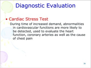 34
Diagnostic Evaluation
• Cardiac Stress Test
During time of increased demand, abnormalities
in cardiovascular functions are more likely to
be detected, used to evaluate the heart
function, coronary arteries as well as the cause
of chest pain
 