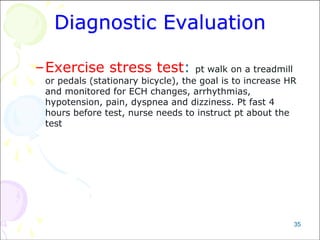 35
Diagnostic Evaluation
–Exercise stress test: pt walk on a treadmill
or pedals (stationary bicycle), the goal is to increase HR
and monitored for ECH changes, arrhythmias,
hypotension, pain, dyspnea and dizziness. Pt fast 4
hours before test, nurse needs to instruct pt about the
test
 