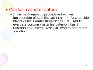 36
• Cardiac catheterization
– Invasive diagnostic procedure involves
introduction of specific catheter into Rt & Lt side
blood vessels under fluoroscopy. Its used to
evaluate coronary arteries potency, heart
function as a pump, vascular system and heart
structure
 