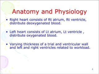4
Anatomy and Physiology
• Right heart consists of Rt atrium, Rt ventricle,
distribute deoxygenated blood.
• Left heart consists of Lt atrium, Lt ventricle ,
distribute oxygenated blood.
• Varying thickness of a trial and ventricular wall
and left and right ventricles related to workload.
 