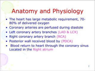 7
Anatomy and Physiology
• The heart has large metabolic requirement, 70-
80% of delivered oxygen
• Coronary arteries are perfused during diastole
• Left coronary artery branches (LAD & LCX)
• Right coronary artery branch (RCA)
• Posterior wall received blood by (PDCA)
• Blood return to heart through the coronary sinus
Located in the Right atrium
 