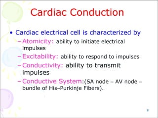 9
Cardiac Conduction
• Cardiac electrical cell is characterized by
– Atomicity: ability to initiate electrical
impulses
– Excitability: ability to respond to impulses
– Conductivity: ability to transmit
impulses
– Conductive System:(SA node – AV node –
bundle of His–Purkinje Fibers).
 