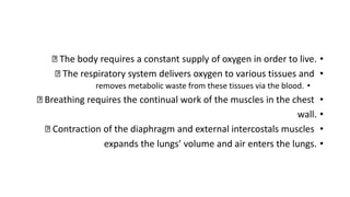 •
The body requires a constant supply of oxygen in order to live.
•
The respiratory system delivers oxygen to various tissues and
•
removes metabolic waste from these tissues via the blood.
•
Breathing requires the continual work of the muscles in the chest
•
wall.
•
Contraction of the diaphragm and external intercostals muscles
•
expands the lungs’ volume and air enters the lungs.
 