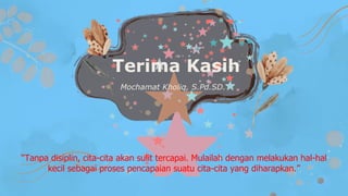 Terima Kasih
Mochamat Kholiq, S.Pd.SD.
“Tanpa disiplin, cita-cita akan sulit tercapai. Mulailah dengan melakukan hal-hal
kecil sebagai proses pencapaian suatu cita-cita yang diharapkan.”
 