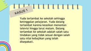Yuda terlambat ke sekolah sehingga
ketinggalan pelajaran. Yuda datang
terlambat karena keasikan menonton
televisi hingga larut malam. Datang
terlambat ke sekolah adalah salah satu
tindakan yang tidak sesuai dengan salah
satu nilai kebajikan yang telah
disepakati.
 