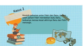 Kesalah pahaman antar Febri dan Danu, karena
salah paham Febri merobekan buku Danu,
keduanya merasa kesal akhirnya Danu dan Febri
menangis.
 
