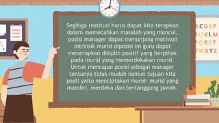 Segitiga restitusi harus dapat kita terapkan
dalam memecahkan masalah yang muncul,
posisi manager dapat menunjang motivasi
intrinsik murid diposisi ini guru dapat
menerapkan disiplin positif yang berpihak
pada murid yang memerdekakan murid.
Untuk mencapai posisi sebagai manager
tentunya tidak mudah namun tujuan kita
pasti yaitu menciptakan murid- murid yang
mandiri, merdeka dan bertanggung jawab.
 