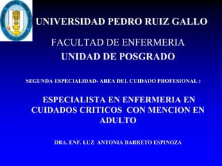 UNIVERSIDAD PEDRO RUIZ GALLO
FACULTAD DE ENFERMERIA
UNIDAD DE POSGRADO
SEGUNDA ESPECIALIDAD- AREA DEL CUIDADO PROFESIONAL :
ESPECIALISTA EN ENFERMERIA EN
CUIDADOS CRITICOS CON MENCION EN
ADULTO
DRA. ENF. LUZ ANTONIA BARRETO ESPINOZA
 