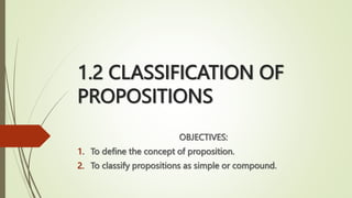1.2 CLASSIFICATION OF
PROPOSITIONS
OBJECTIVES:
1. To define the concept of proposition.
2. To classify propositions as simple or compound.
 