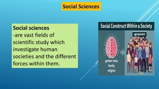 Social sciences
-are vast fields of
scientific study which
investigate human
societies and the different
forces within them.
Social Sciences
 
