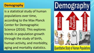is a statistical study of human
populations over time,
according to the Max Planck
Center for Demographic
Science (2016). This explores
trends in population growth
through the study of birth,
human activity, and morbidity,
aging and mortality statistics.
Demography
 