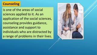 is one of the areas of social
sciences applied to it. As an
application of the social sciences,
counseling provides guidance,
assistance and support to
individuals who are distracted by
a range of problems in their lives.
Counseling
 