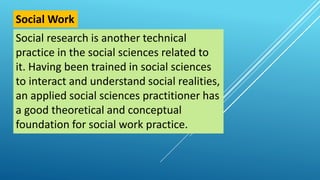 Social research is another technical
practice in the social sciences related to
it. Having been trained in social sciences
to interact and understand social realities,
an applied social sciences practitioner has
a good theoretical and conceptual
foundation for social work practice.
Social Work
 