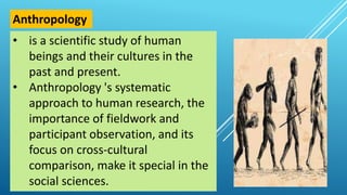 • is a scientific study of human
beings and their cultures in the
past and present.
• Anthropology 's systematic
approach to human research, the
importance of fieldwork and
participant observation, and its
focus on cross-cultural
comparison, make it special in the
social sciences.
Anthropology
 