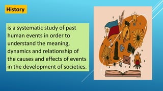 is a systematic study of past
human events in order to
understand the meaning,
dynamics and relationship of
the causes and effects of events
in the development of societies.
History
 
