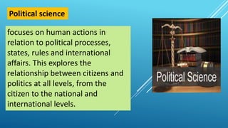 focuses on human actions in
relation to political processes,
states, rules and international
affairs. This explores the
relationship between citizens and
politics at all levels, from the
citizen to the national and
international levels.
Political science
 