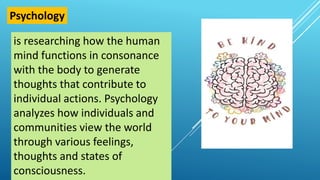 is researching how the human
mind functions in consonance
with the body to generate
thoughts that contribute to
individual actions. Psychology
analyzes how individuals and
communities view the world
through various feelings,
thoughts and states of
consciousness.
Psychology
 