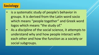• is a systematic study of people’s behavior in
groups. It is derived from the Latin word socio
which means “people together” and Greek word
logos which means “the study of.”
• As a discipline of the social science, it attempts to
understand why and how people interact with
each other and how the function as a society or
social subgroups.
Sociology
 