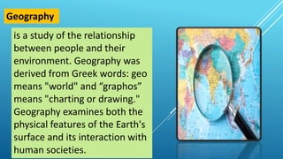 is a study of the relationship
between people and their
environment. Geography was
derived from Greek words: geo
means "world" and “graphos”
means "charting or drawing."
Geography examines both the
physical features of the Earth's
surface and its interaction with
human societies.
Geography
 