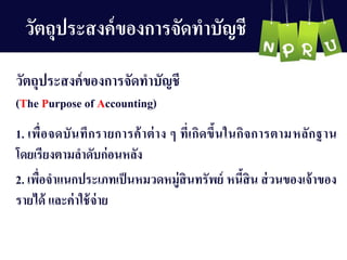 วัตถุประสงค์ของกำรจัดทำบัญ ชี
1. เพื่อจดบันทึกรำยกำรค้ำต่ำง ๆ ที่เกิดขึ้นในกิจกำรตำมหลักฐำน
โดยเรียงตำมลำดับก่อนหลัง
2. เพื่อจำแนกประเภทเป็นหมวดหมู่สินทรัพย์ หนี้สิน ส่วนของเจ้ำของ
รำยได้ และค่ำใช้จ่ำย
วัตถุประสงค์ของกำรจัดทำบัญ ชี
(The Purpose of Accounting)
 