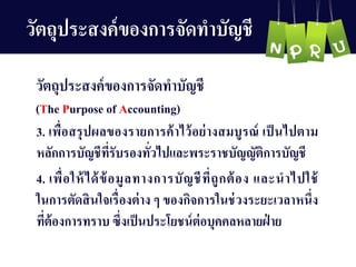 3. เพื่อสรุปผลของรำยกำรค้ำไว้อย่ำงสมบูรณ์ เป็นไปตำม
หลักกำรบัญ ชีที่รับรองทั่วไปและพระรำชบัญ ญ ัติกำรบัญ ชี
4. เพื่อให้ได้ข้อมูลทำงกำรบัญ ชีที่ถูกต้อง และนำไปใช้
ในกำรตัดสินใจเรื่องต่ำง ๆ ของกิจกำรในช่วงระยะเวลำหนึ่ง
ที่ต้องกำรทรำบ ซึ่งเป็นประโยชน์ต่อบุคคลหลำยฝ่ ำย
วัตถุประสงค์ของกำรจัดทำบัญ ชี
วัตถุประสงค์ของกำรจัดทำบัญ ชี
(The Purpose of Accounting)
 