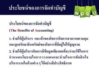 ประโยชน์ของกำรจัดทำบัญ ชี
1. ช่วยให้ผู้บริหำร และเจ้ำของกิจกำรกิจกำรสำมำรถควบคุม
และดูแลรักษำสินทรัพย์ของกิจกำรที่มีอยู่ไม่ให้สูญ หำย
2. ช่วยให้ผู้บริหำรกิจกำรมีข้อมูลเพียงพอที่จะนำมำใช้ในกำร
กำหนดนโยบำยในกำรวำงแผนและช่วยในกำรตัดสินใจ
บริหำรงำนในด้ำนต่ำง ๆ ได้อย่ำงมีประสิทธิภำพ
ประโยชน์ของกำรจัดทำบัญ ชี
(The Benefits of Accounting)
 