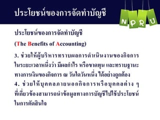 3. ช่วยให้ผู้บริหำรทรำบผลกำรดำเนินงำนของกิจกำร
ในระยะเวลำหนึ่งว่ำ มีผลกำไร หรือขำดทุน และทรำบฐำนะ
ทำงกำรเงินของกิจกำร ณ วันใดวันหนึ่ง ได้อย่ำงถูกต้อง
4. ช่วยให้บุคคลภำยนอกกิจกำรหรือบุคคลต่ำง ๆ
ที่เกี่ยวข้องสำมำรถนำข้อมูลทำงกำรบัญ ชีไปใช้ประโยชน์
ในกำรตัดสินใจ
ประโยชน์ของกำรจัดทำบัญ ชี
ประโยชน์ของกำรจัดทำบัญ ชี
(The Benefits of Accounting)
 