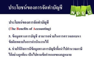 6. ช่วยให้กิจกำรมีข้อมูลทำงกำรบัญ ชีเพื่อนำไปคำนวณภำษี
ได้อย่ำงถูกต้อง เป็นไปตำมข้อกำหนดของกฎหมำย
5. ข้อมูลทำงกำรบัญ ชี สำมำรถช่วยในกำรตรวจสอบหำ
ข้อผิดพลำดในกำรดำเนินงำนได้
ประโยชน์ของกำรจัดทำบัญ ชี
ประโยชน์ของกำรจัดทำบัญ ชี
(The Benefits of Accounting)
 
