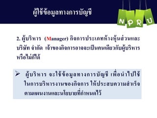 2. ผู้บริหำร (Manager) กิจกำรประเภทห้ำงหุ้นส่วนและ
บริษัท จำกัด เจ้ำของกิจกำรอำจจะเป็นคนเดียวกับผู้บริหำร
หรือไม่ก็ได้
 ผู้บริหำร จะใช้ข้อมูลทำงกำรบัญ ชี เพื่อนำไปใช้
ในกำรบริหำรงำนของกิจกำร ให้ประสบควำมสำเร็จ
ตำมแผนงำนและนโยบำยที่กำหนดไว้
ผู้ใช้ข้อมูลทำงกำรบัญ ชี
 