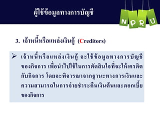 3. เจ้ำหนี้หรือแหล่งเงินกู้ (Creditors)
 เจ้ำหนี้หรือแหล่งเงินกู้ จะใช้ข้อมูลทำงกำรบัญ ชี
ของกิจกำร เพื่อนำไปใช้ในกำรตัดสินใจที่จะให้เครดิต
กับกิจกำร โดยจะพิจำรณำจำกฐำนะทำงกำรเงินและ
ควำมสำมำรถในกำรจ่ำยชำระคืนเงินต้นและดอกเบี้ย
ของกิจกำร
ผู้ใช้ข้อมูลทำงกำรบัญ ชี
 