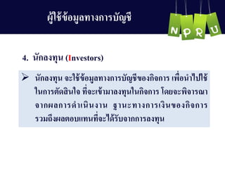 4. นักลงทุน (Investors)
 นักลงทุน จะใช้ข้อมูลทำงกำรบัญ ชีของกิจกำร เพื่อนำไปใช้
ในกำรตัดสินใจ ที่จะเข้ำมำลงทุนในกิจกำร โดยจะพิจำรณำ
จำกผลกำรดำเนินงำน ฐำนะทำงกำรเงินของกิจกำร
รวมถึงผลตอบแทนที่จะได้รับจำกกำรลงทุน
ผู้ใช้ข้อมูลทำงกำรบัญ ชี
 