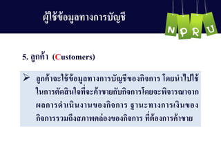 5. ลูกค้ำ (Customers)
 ลูกค้ำจะใช้ข้อมูลทำงกำรบัญ ชีของกิจกำร โดยนำไปใช้
ในกำรตัดสินใจที่จะค้ำขำยกับกิจกำรโดยจะพิจำรณำจำก
ผลกำรดำเนินงำนของกิจกำร ฐำนะทำงกำรเงินของ
กิจกำรรวมถึงสภำพคล่องของกิจกำร ที่ต้องกำรค้ำขำย
ผู้ใช้ข้อมูลทำงกำรบัญ ชี
 