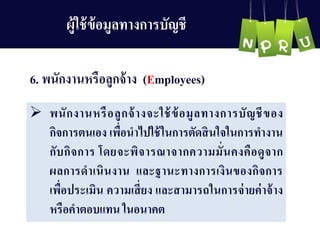 6. พนักงำนหรือลูกจ้ำง (Employees)
 พนักงำนหรือลูกจ้ำงจะใช้ข้อมูลทำงกำรบัญ ชีของ
กิจกำรตนเอง เพื่อนำไปใช้ในกำรตัดสินใจในกำรทำงำน
กับกิจกำร โดยจะพิจำรณำจำกควำมมั่นคงคือดูจำก
ผลกำรดำเนินงำน และฐำนะทำงกำรเงินของกิจกำร
เพื่อประเมิน ควำมเสี่ยง และสำมำรถในกำรจ่ำยค่ำจ้ำง
หรือคำตอบแทน ในอนำคต
ผู้ใช้ข้อมูลทำงกำรบัญ ชี
 