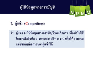 7. คู่แข่ง (Competitors)
 คู่แข่ง จะใช้ข้อมูลทำงกำรบัญ ชีของกิจกำร เพื่อนำไปใช้
ในกำรตัดสินใจ วำงแผนกำรบริหำรงำน เพื่อให้สำมำรถ
แข่งขันกับกิจกำรของคู่แข่งได้
ผู้ใช้ข้อมูลทำงกำรบัญ ชี
 