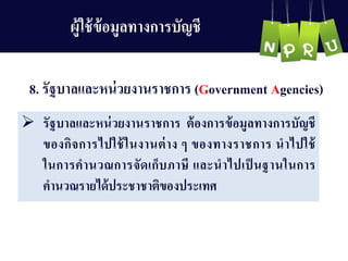 8. รัฐบำลและหน่วยงำนรำชกำร (Government Agencies)
 รัฐบำลและหน่วยงำนรำชกำร ต้องกำรข้อมูลทำงกำรบัญ ชี
ของกิจกำรไปใช้ในงำนต่ำง ๆ ของทำงรำชกำร นำไปใช้
ในกำรคำนวณกำรจัดเก็บภำษี และนำไปเป็ นฐำนในกำร
คำนวณรำยได้ประชำชำติของประเทศ
ผู้ใช้ข้อมูลทำงกำรบัญ ชี
 